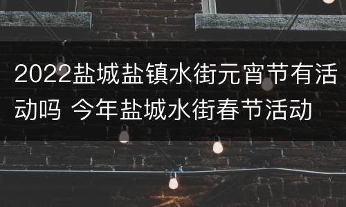 2022盐城盐镇水街元宵节有活动吗 今年盐城水街春节活动