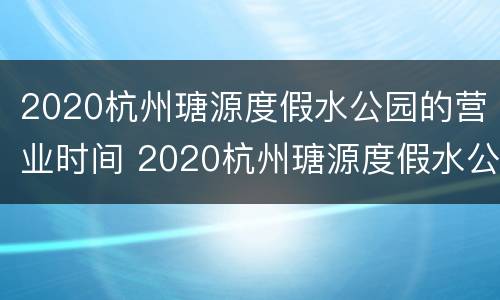 2020杭州瑭源度假水公园的营业时间 2020杭州瑭源度假水公园的营业时间是几点