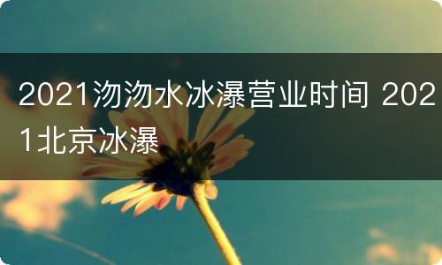 2021沕沕水冰瀑营业时间 2021北京冰瀑