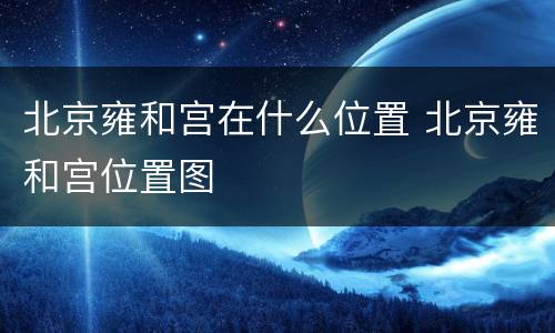 北京雍和宫在什么位置 北京雍和宫位置图