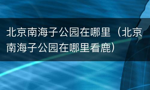 北京南海子公园在哪里（北京南海子公园在哪里看鹿）