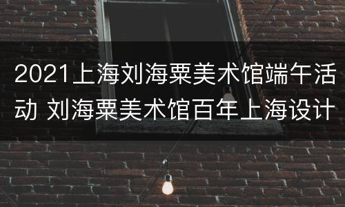 2021上海刘海粟美术馆端午活动 刘海粟美术馆百年上海设计展