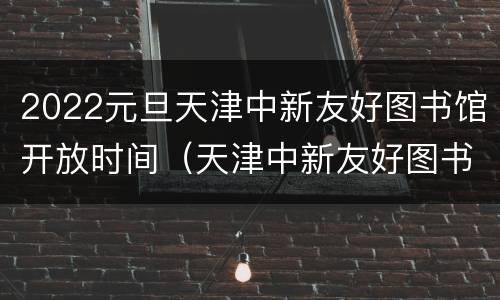 2022元旦天津中新友好图书馆开放时间（天津中新友好图书馆营业时间）