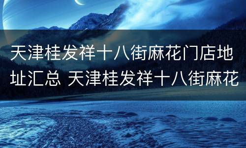 天津桂发祥十八街麻花门店地址汇总 天津桂发祥十八街麻花总店地址在哪里