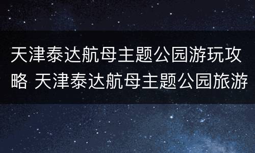 天津泰达航母主题公园游玩攻略 天津泰达航母主题公园旅游攻略