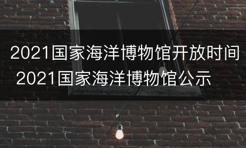 2021国家海洋博物馆开放时间 2021国家海洋博物馆公示
