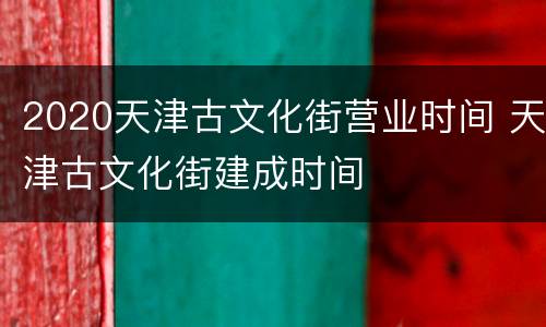 2020天津古文化街营业时间 天津古文化街建成时间