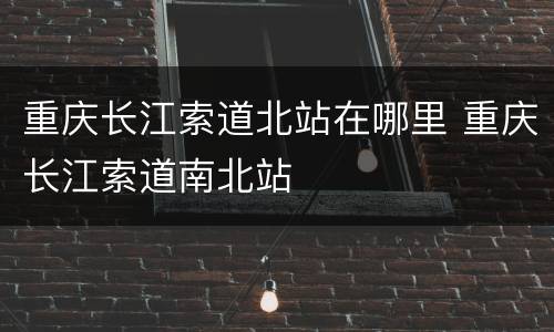 重庆长江索道北站在哪里 重庆长江索道南北站