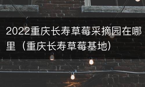 2022重庆长寿草莓采摘园在哪里（重庆长寿草莓基地）