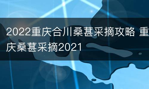 2022重庆合川桑葚采摘攻略 重庆桑葚采摘2021