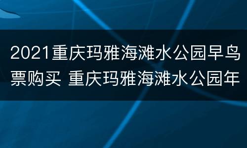 2021重庆玛雅海滩水公园早鸟票购买 重庆玛雅海滩水公园年票