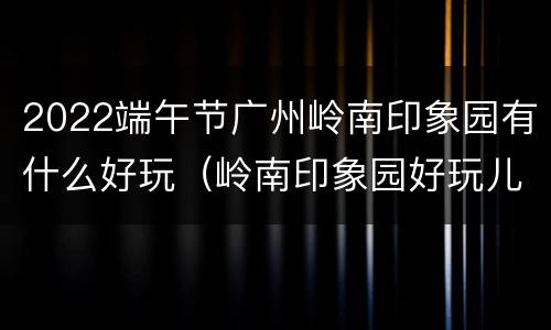 2022端午节广州岭南印象园有什么好玩（岭南印象园好玩儿吗）
