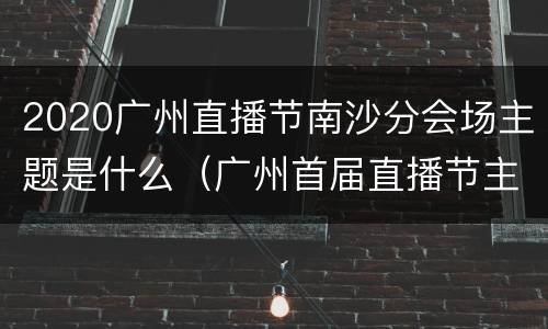 2020广州直播节南沙分会场主题是什么（广州首届直播节主会场）
