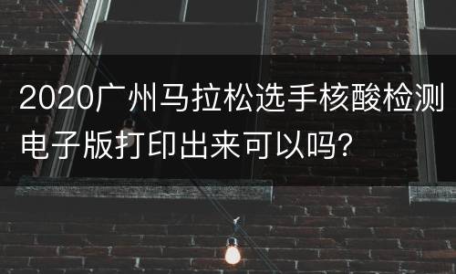 2020广州马拉松选手核酸检测电子版打印出来可以吗？