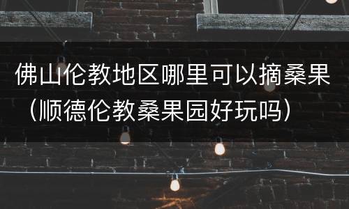 佛山伦教地区哪里可以摘桑果（顺德伦教桑果园好玩吗）