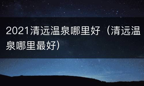 2021清远温泉哪里好（清远温泉哪里最好）