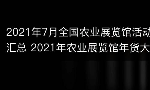 2021年7月全国农业展览馆活动汇总 2021年农业展览馆年货大集