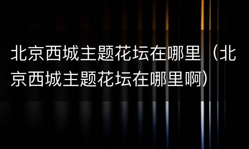北京西城主题花坛在哪里（北京西城主题花坛在哪里啊）