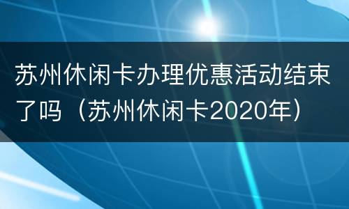 苏州休闲卡办理优惠活动结束了吗（苏州休闲卡2020年）
