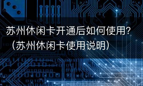 苏州休闲卡开通后如何使用？（苏州休闲卡使用说明）
