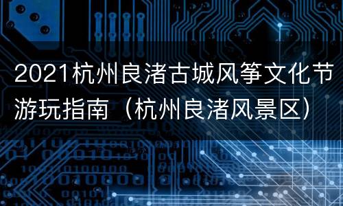 2021杭州良渚古城风筝文化节游玩指南（杭州良渚风景区）
