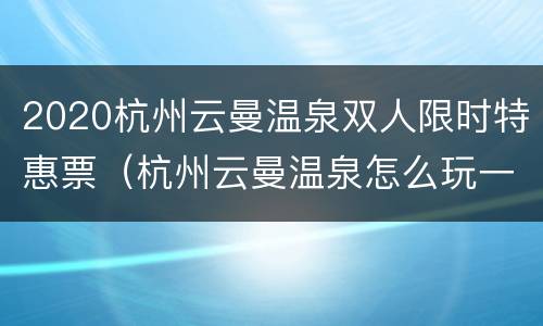 2020杭州云曼温泉双人限时特惠票（杭州云曼温泉怎么玩一天）
