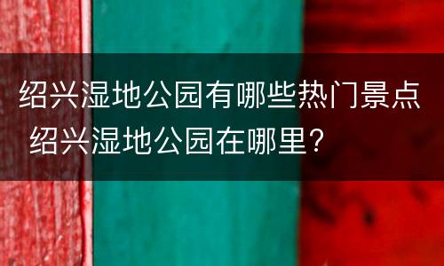 绍兴湿地公园有哪些热门景点 绍兴湿地公园在哪里?
