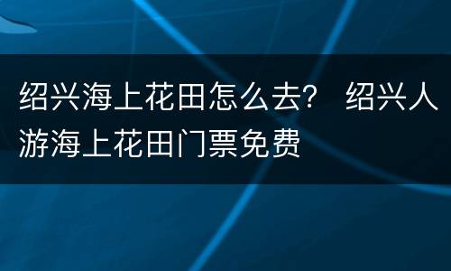 绍兴海上花田怎么去？ 绍兴人游海上花田门票免费