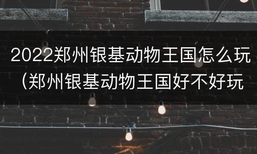 2022郑州银基动物王国怎么玩（郑州银基动物王国好不好玩）
