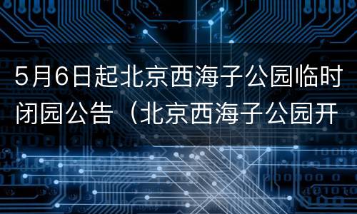 5月6日起北京西海子公园临时闭园公告（北京西海子公园开放了吗）