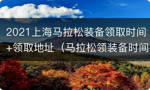 2021上海马拉松装备领取时间+领取地址（马拉松领装备时间几点到几点）