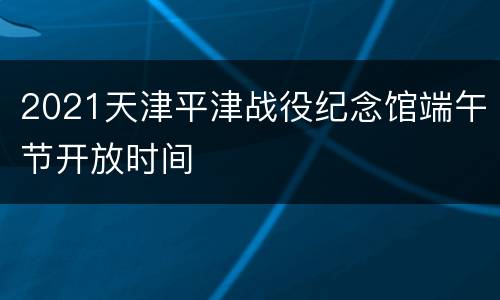 2021天津平津战役纪念馆端午节开放时间
