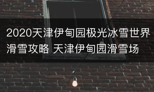 2020天津伊甸园极光冰雪世界滑雪攻略 天津伊甸园滑雪场