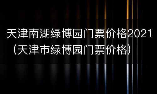 天津南湖绿博园门票价格2021（天津市绿博园门票价格）