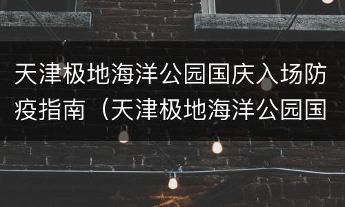 天津极地海洋公园国庆入场防疫指南（天津极地海洋公园国庆入场防疫指南电话）