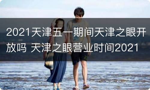 2021天津五一期间天津之眼开放吗 天津之眼营业时间2021