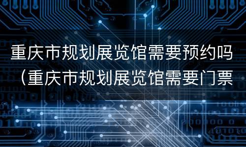 重庆市规划展览馆需要预约吗（重庆市规划展览馆需要门票吗）