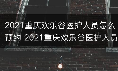 2021重庆欢乐谷医护人员怎么预约 2021重庆欢乐谷医护人员免费