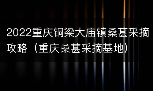 2022重庆铜梁大庙镇桑葚采摘攻略（重庆桑葚采摘基地）