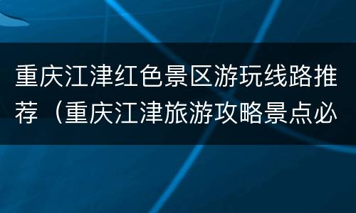 重庆江津红色景区游玩线路推荐（重庆江津旅游攻略景点必去）