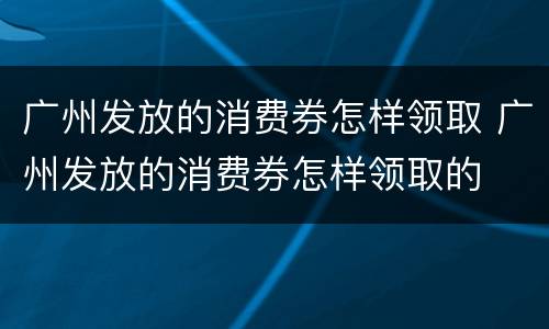 广州发放的消费券怎样领取 广州发放的消费券怎样领取的