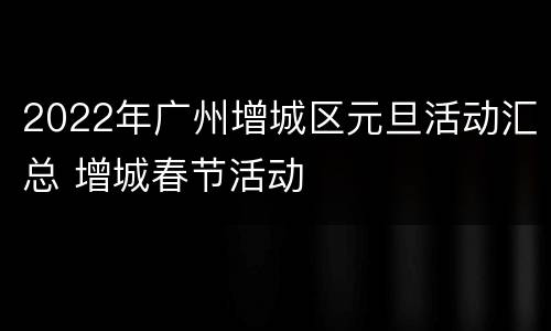 2022年广州增城区元旦活动汇总 增城春节活动