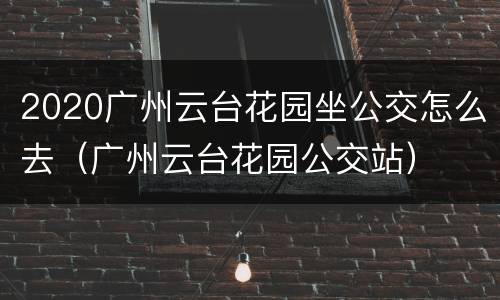 2020广州云台花园坐公交怎么去（广州云台花园公交站）