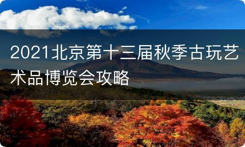 2021北京第十三届秋季古玩艺术品博览会攻略