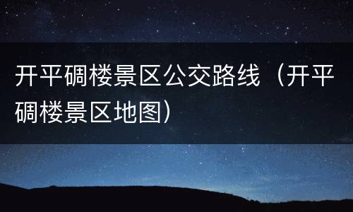 开平碉楼景区公交路线（开平碉楼景区地图）