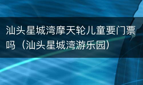 汕头星城湾摩天轮儿童要门票吗（汕头星城湾游乐园）