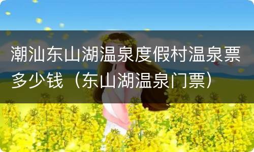 潮汕东山湖温泉度假村温泉票多少钱（东山湖温泉门票）