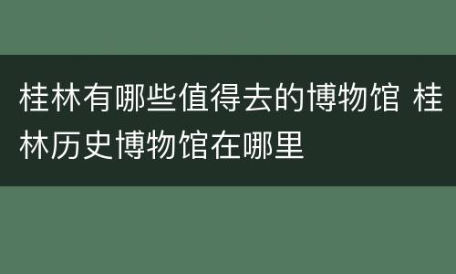桂林有哪些值得去的博物馆 桂林历史博物馆在哪里