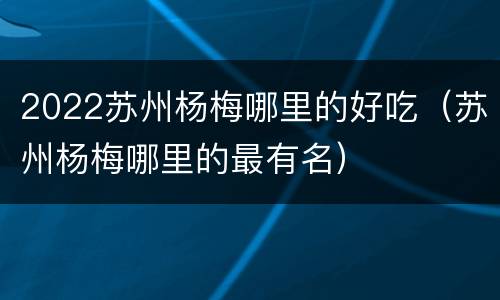 2022苏州杨梅哪里的好吃（苏州杨梅哪里的最有名）
