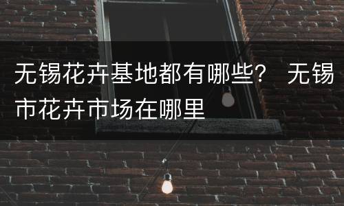无锡花卉基地都有哪些？ 无锡市花卉市场在哪里